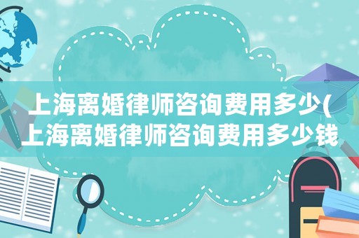上海離婚律師咨詢費(fèi)用多少(上海離婚律師咨詢費(fèi)用多少錢)