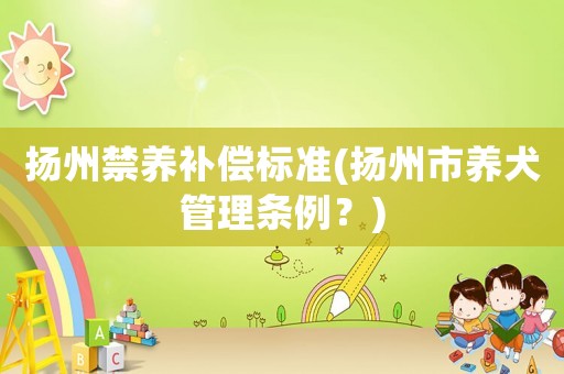 揚(yáng)州禁養(yǎng)補(bǔ)償標(biāo)準(zhǔn)(揚(yáng)州市養(yǎng)犬管理條例？)