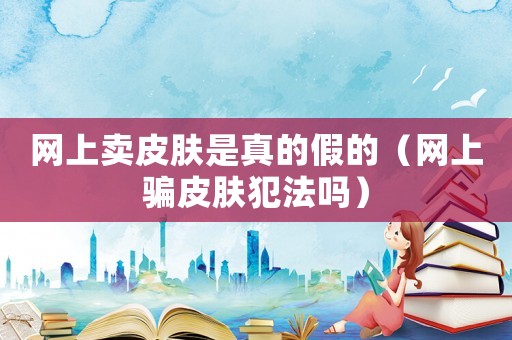 網上賣皮膚是真的假的（網上騙皮膚犯法嗎）