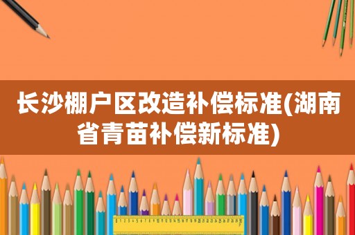 長沙棚戶區(qū)改造補償標準(湖南省青苗補償新標準)