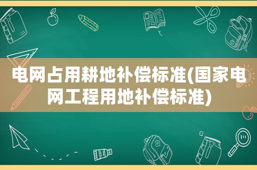 電網占用耕地補償標準(國家電網工程用地補償標準)