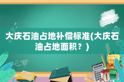 大慶石油占地補(bǔ)償標(biāo)準(zhǔn)(大慶石油占地面積？)