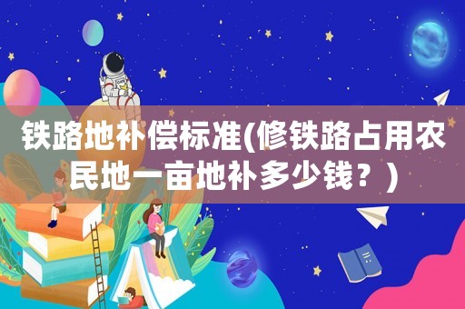鐵路地補償標準(修鐵路占用農民地一畝地補多少錢？)