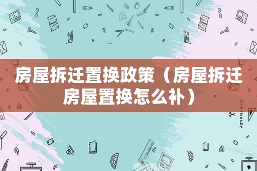 房屋拆遷置換政策（房屋拆遷房屋置換怎么補）