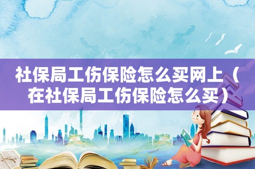 社保局工傷保險怎么買網(wǎng)上（在社保局工傷保險怎么買）