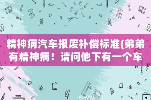 精神病汽車報廢補償標準(弟弟有精神病！請問他下有一個車牌！請問能過戶到哥哥嗎？)