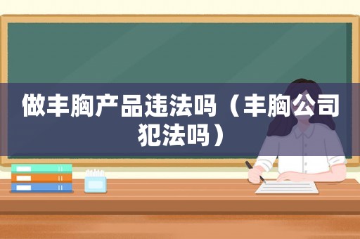 做豐胸產(chǎn)品違法嗎（豐胸公司犯法嗎）