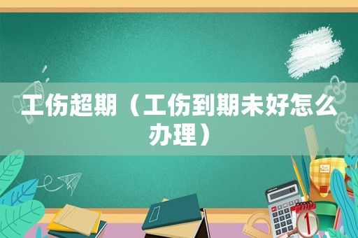 工傷超期（工傷到期未好怎么辦理）