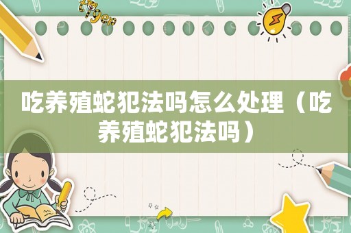 吃養殖蛇犯法嗎怎么處理（吃養殖蛇犯法嗎）