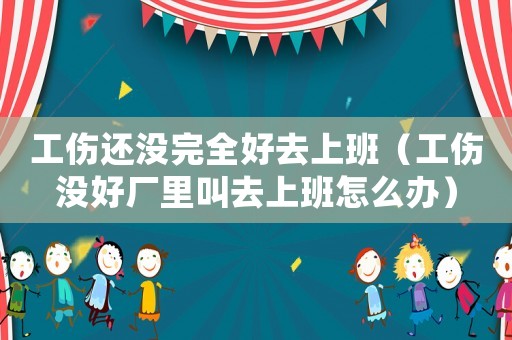 工傷還沒完全好去上班（工傷沒好廠里叫去上班怎么辦）