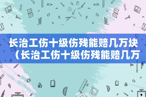 長治工傷十級傷殘能賠幾萬塊（長治工傷十級傷殘能賠幾萬）