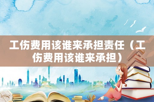 工傷費用該誰來承擔責任（工傷費用該誰來承擔）