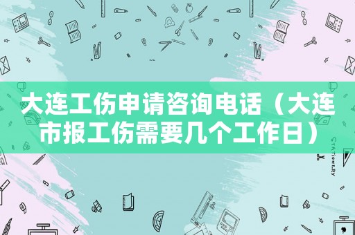 大連工傷申請咨詢電話（大連市報工傷需要幾個工作日）