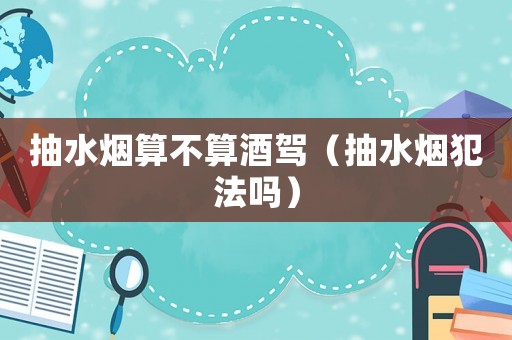 抽水煙算不算酒駕（抽水煙犯法嗎）
