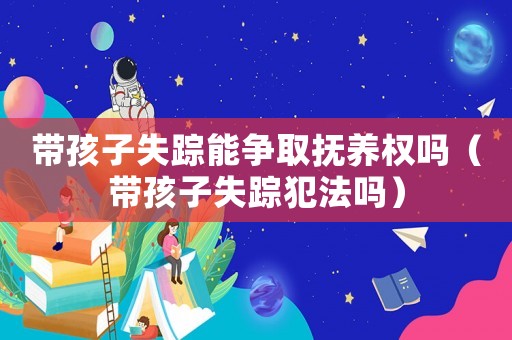 帶孩子失蹤能爭取撫養權嗎（帶孩子失蹤犯法嗎）