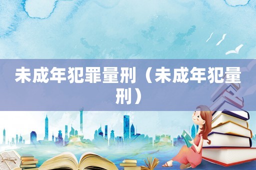 未成年犯罪量刑（未成年犯量刑）