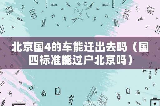 北京國4的車能遷出去嗎（國四標準能過戶北京嗎）