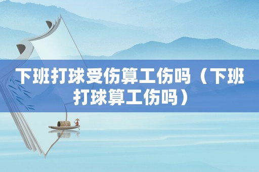 下班打球受傷算工傷嗎（下班打球算工傷嗎）