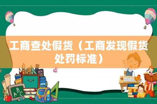工商查處假貨（工商發(fā)現(xiàn)假貨處罰標(biāo)準(zhǔn)）
