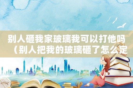 別人砸我家玻璃我可以打他嗎（別人把我的玻璃砸了怎么定罪）
