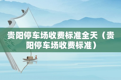 貴陽停車場收費(fèi)標(biāo)準(zhǔn)全天（貴陽停車場收費(fèi)標(biāo)準(zhǔn)）