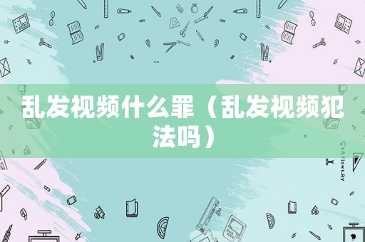 亂發視頻什么罪（亂發視頻犯法嗎）