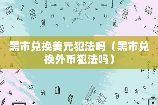 黑市兌換美元犯法嗎（黑市兌換外幣犯法嗎）