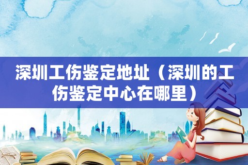 深圳工傷鑒定地址（深圳的工傷鑒定中心在哪里）