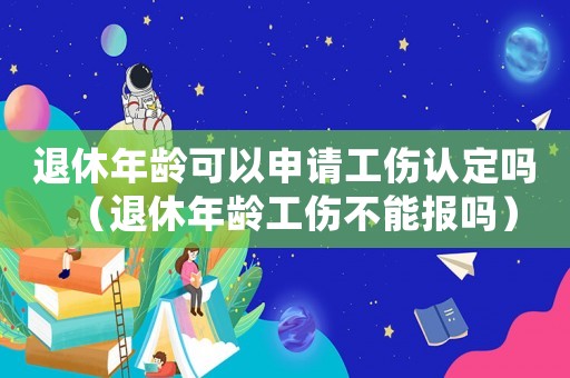退休年齡可以申請工傷認定嗎（退休年齡工傷不能報嗎）