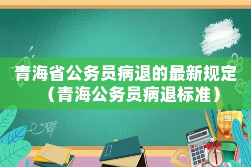 青海省公務(wù)員病退的最新規(guī)定（青海公務(wù)員病退標準）