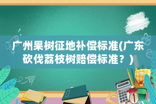 廣州果樹征地補償標準(廣東砍伐荔枝樹賠償標準？)