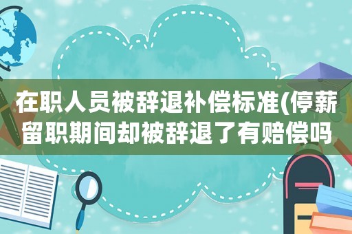 在職人員被辭退補償標準(停薪留職期間卻被辭退了有賠償嗎？)