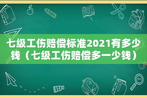 七級工傷賠償標準2021有多少錢（七級工傷賠償多一少錢）