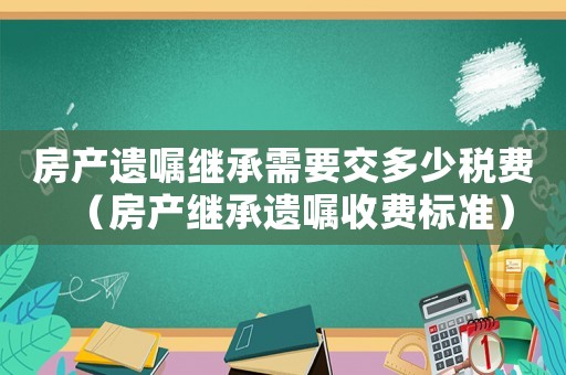 房產遺囑繼承需要交多少稅費（房產繼承遺囑收費標準）