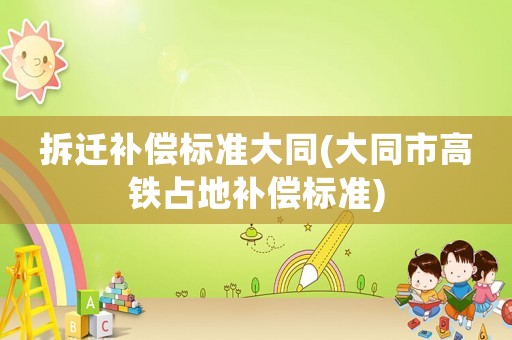 拆遷補償標準大同(大同市高鐵占地補償標準)