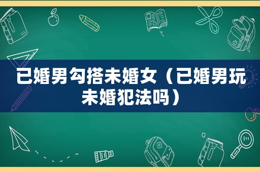 已婚男勾搭未婚女（已婚男玩未婚犯法嗎）