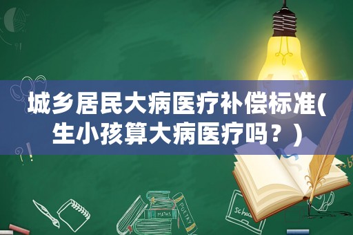 城鄉居民大病醫療補償標準(生小孩算大病醫療嗎？)