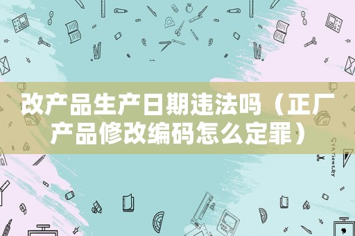 改產(chǎn)品生產(chǎn)日期違法嗎（正廠產(chǎn)品修改編碼怎么定罪）