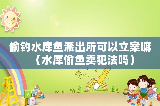 偷釣水庫魚派出所可以立案嘛（水庫偷魚賣犯法嗎）