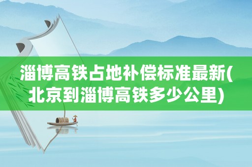 淄博高鐵占地補(bǔ)償標(biāo)準(zhǔn)最新(北京到淄博高鐵多少公里)