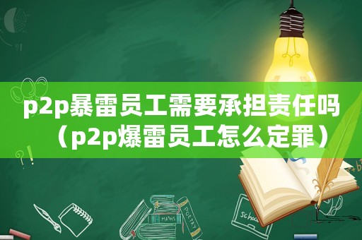 p2p暴雷員工需要承擔責任嗎（p2p爆雷員工怎么定罪）