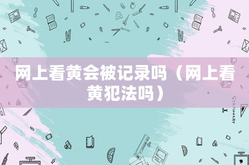 網(wǎng)上看黃會被記錄嗎（網(wǎng)上看黃犯法嗎）