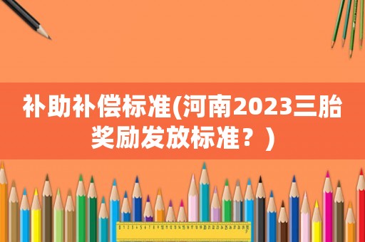 補(bǔ)助補(bǔ)償標(biāo)準(zhǔn)(河南2023三胎獎(jiǎng)勵(lì)發(fā)放標(biāo)準(zhǔn)？)