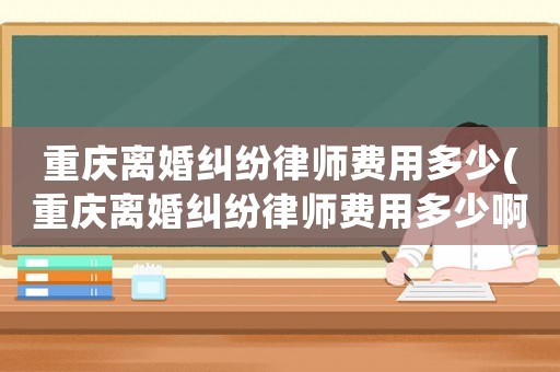 重慶離婚糾紛律師費用多少(重慶離婚糾紛律師費用多少啊)