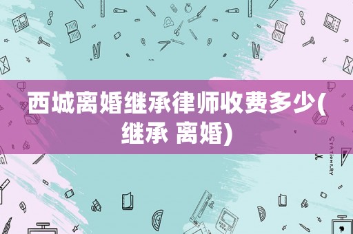 西城離婚繼承律師收費多少(繼承 離婚)