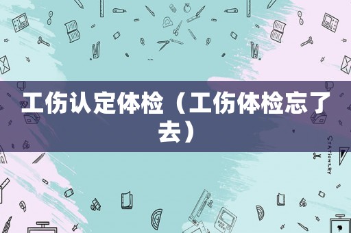工傷認定體檢（工傷體檢忘了去）