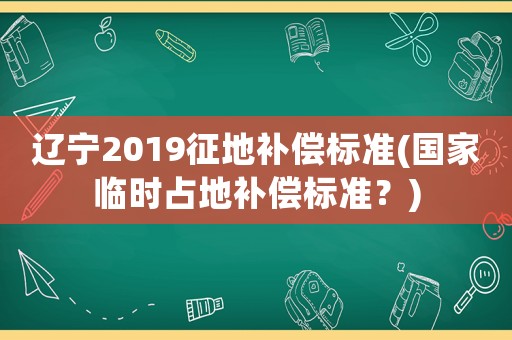 遼寧2019征地補(bǔ)償標(biāo)準(zhǔn)(國家臨時占地補(bǔ)償標(biāo)準(zhǔn)？)