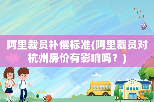 阿里裁員補償標準(阿里裁員對杭州房價有影響嗎？)