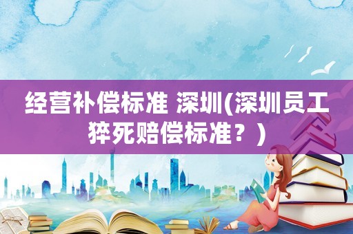 經營補償標準 深圳(深圳員工猝死賠償標準？)