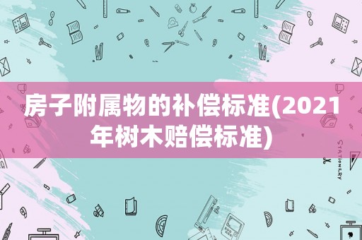 房子附屬物的補償標準(2021年樹木賠償標準)
